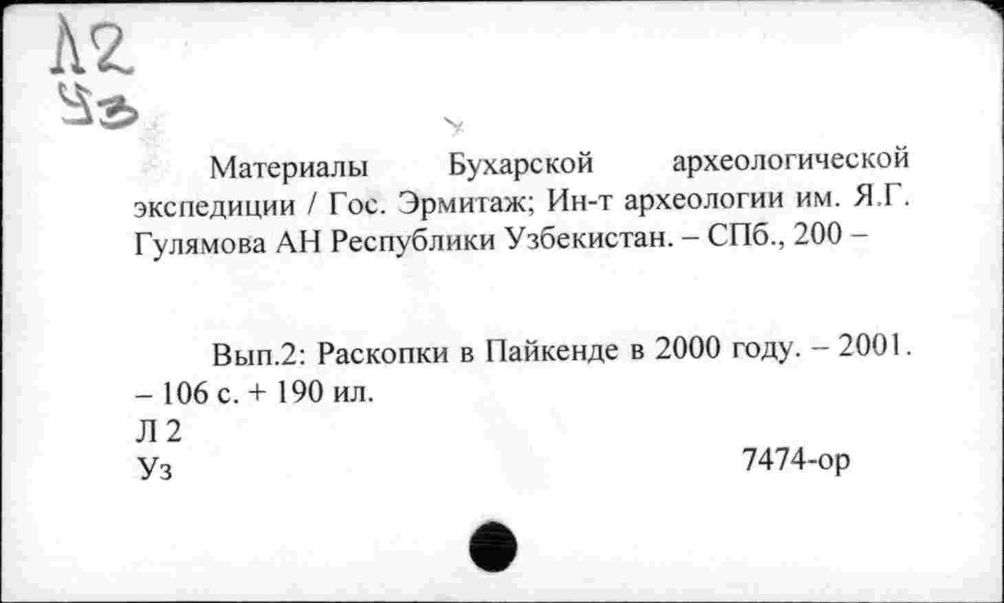 ﻿кг
$г>
Материалы Бухарской археологической экспедиции / Гос. Эрмитаж; Ин-т археологии им. Я.Г. Гулямова АН Республики Узбекистан. - СПб., 200 -
Вып.2: Раскопки в Пайкенде в 2000 году. - 2001.
- 106 с. + 190 ил.
Л 2
Уз	7474-ор